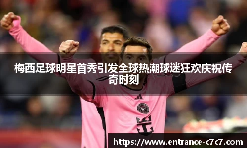 梅西足球明星首秀引发全球热潮球迷狂欢庆祝传奇时刻